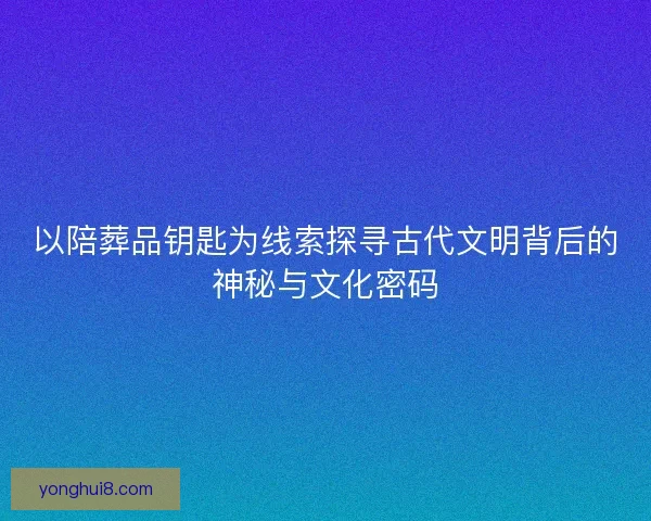 以陪葬品钥匙为线索探寻古代文明背后的神秘与文化密码