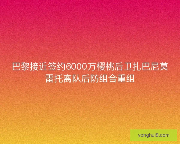 巴黎接近签约6000万樱桃后卫扎巴尼莫雷托离队后防组合重组