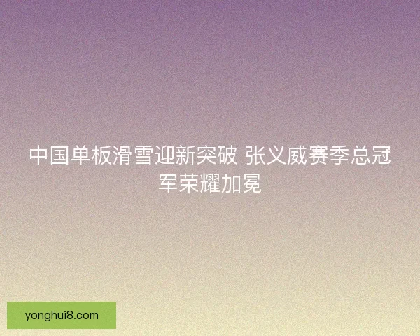 中国单板滑雪迎新突破 张义威赛季总冠军荣耀加冕