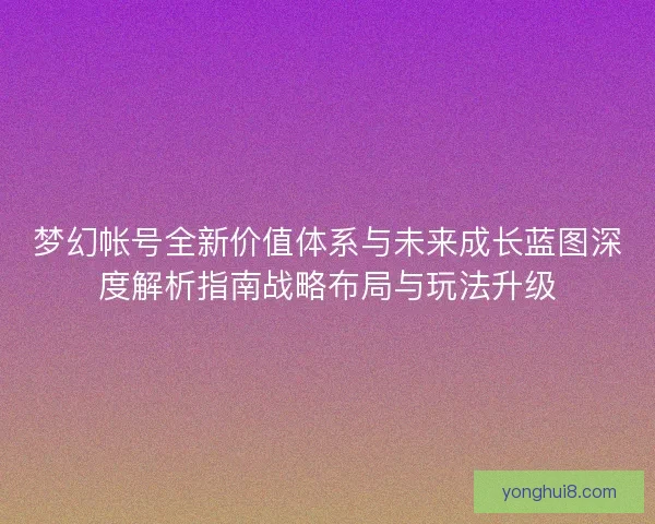 梦幻帐号全新价值体系与未来成长蓝图深度解析指南战略布局与玩法升级