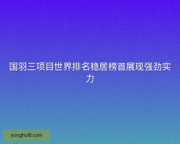 国羽三项目世界排名稳居榜首展现强劲实力