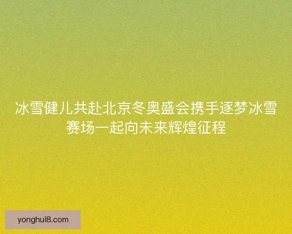 冰雪健儿共赴北京冬奥盛会携手逐梦冰雪赛场一起向未来辉煌征程
